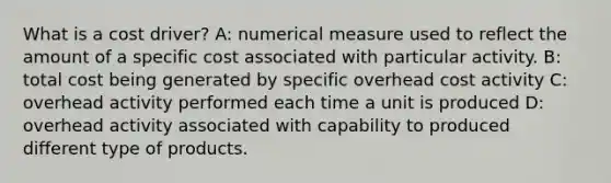 What is a cost driver? A: numerical measure used to reflect the amount of a specific cost associated with particular activity. B: total cost being generated by specific overhead cost activity C: overhead activity performed each time a unit is produced D: overhead activity associated with capability to produced different type of products.