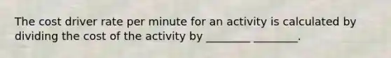 The cost driver rate per minute for an activity is calculated by dividing the cost of the activity by ________ ________.