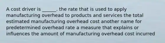 A cost driver is ______. the rate that is used to apply manufacturing overhead to products and services the total estimated manufacturing overhead cost another name for predetermined overhead rate a measure that explains or influences the amount of manufacturing overhead cost incurred