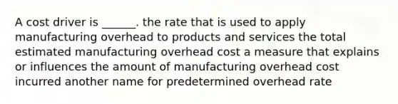 A cost driver is ______. the rate that is used to apply manufacturing overhead to products and services the total estimated manufacturing overhead cost a measure that explains or influences the amount of manufacturing overhead cost incurred another name for predetermined overhead rate