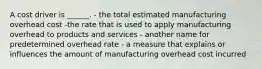 A cost driver is ______. - the total estimated manufacturing overhead cost -the rate that is used to apply manufacturing overhead to products and services - another name for predetermined overhead rate - a measure that explains or influences the amount of manufacturing overhead cost incurred