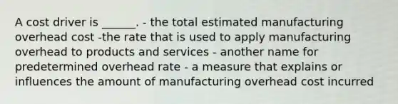 A cost driver is ______. - the total estimated manufacturing overhead cost -the rate that is used to apply manufacturing overhead to products and services - another name for predetermined overhead rate - a measure that explains or influences the amount of manufacturing overhead cost incurred