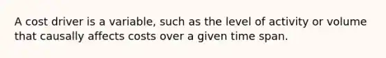 A cost driver is a variable, such as the level of activity or volume that causally affects costs over a given time span.