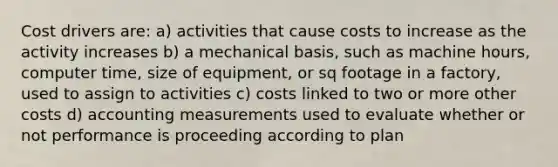 Cost drivers are: a) activities that cause costs to increase as the activity increases b) a mechanical basis, such as machine hours, computer time, size of equipment, or sq footage in a factory, used to assign to activities c) costs linked to two or more other costs d) accounting measurements used to evaluate whether or not performance is proceeding according to plan