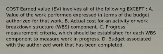 COST Earned value (EV) involves all of the following EXCEPT : A. Value of the work performed expressed in terms of the budget authorized for that work. B. Actual cost for an activity or work breakdown structure (WBS) component. C. Progress measurement criteria, which should be established for each WBS component to measure work in progress. D. Budget associated with the authorized work that has been completed.