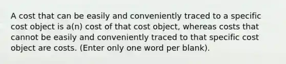 A cost that can be easily and conveniently traced to a specific cost object is a(n) cost of that cost object, whereas costs that cannot be easily and conveniently traced to that specific cost object are costs. (Enter only one word per blank).