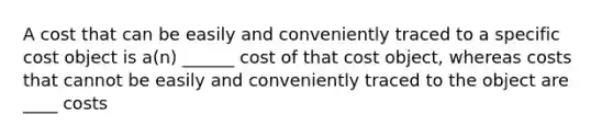 A cost that can be easily and conveniently traced to a specific cost object is a(n) ______ cost of that cost object, whereas costs that cannot be easily and conveniently traced to the object are ____ costs