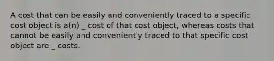 A cost that can be easily and conveniently traced to a specific cost object is a(n) _ cost of that cost object, whereas costs that cannot be easily and conveniently traced to that specific cost object are _ costs.