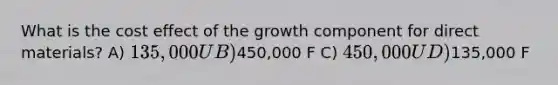 What is the cost effect of the growth component for direct materials? A) 135,000 U B)450,000 F C) 450,000 U D)135,000 F