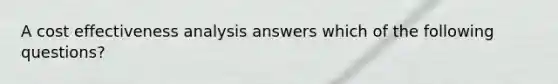 A cost effectiveness analysis answers which of the following questions?