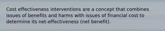 Cost effectiveness interventions are a concept that combines issues of benefits and harms with issues of financial cost to determine its net-effectiveness (net benefit).