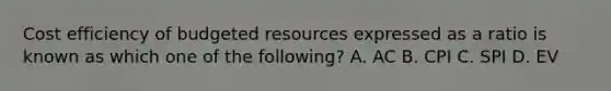 Cost efficiency of budgeted resources expressed as a ratio is known as which one of the following? A. AC B. CPI C. SPI D. EV