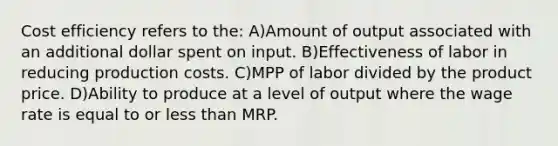 Cost efficiency refers to the: A)Amount of output associated with an additional dollar spent on input. B)Effectiveness of labor in reducing production costs. C)MPP of labor divided by the product price. D)Ability to produce at a level of output where the wage rate is equal to or less than MRP.