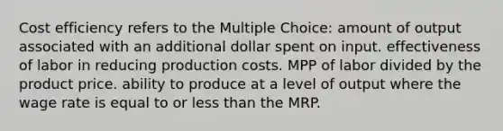 Cost efficiency refers to the Multiple Choice: amount of output associated with an additional dollar spent on input. effectiveness of labor in reducing production costs. MPP of labor divided by the product price. ability to produce at a level of output where the wage rate is equal to or <a href='https://www.questionai.com/knowledge/k7BtlYpAMX-less-than' class='anchor-knowledge'>less than</a> the MRP.