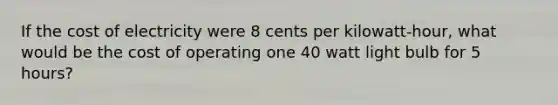 If the cost of electricity were 8 cents per kilowatt-hour, what would be the cost of operating one 40 watt light bulb for 5 hours?