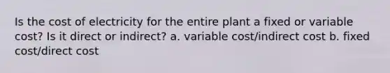 Is the cost of electricity for the entire plant a fixed or variable cost? Is it direct or indirect? a. variable cost/indirect cost b. fixed cost/direct cost