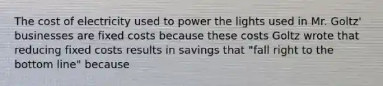 The cost of electricity used to power the lights used in Mr.​ Goltz' businesses are fixed costs because these costs Goltz wrote that reducing fixed costs results in savings that​ "fall right to the bottom​ line" because