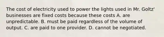 The cost of electricity used to power the lights used in Mr.​ Goltz' businesses are fixed costs because these costs A. are unpredictable. B. must be paid regardless of the volume of output. C. are paid to one provider. D. cannot be negotiated.