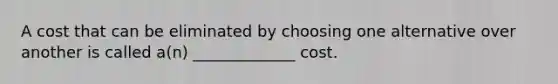 A cost that can be eliminated by choosing one alternative over another is called a(n) _____________ cost.