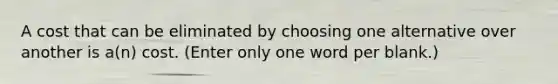 A cost that can be eliminated by choosing one alternative over another is a(n) cost. (Enter only one word per blank.)