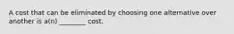 A cost that can be eliminated by choosing one alternative over another is a(n) ________ cost.