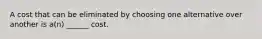 A cost that can be eliminated by choosing one alternative over another is a(n) ______ cost.