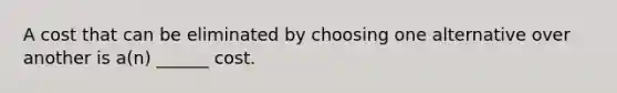 A cost that can be eliminated by choosing one alternative over another is a(n) ______ cost.