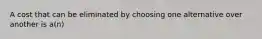 A cost that can be eliminated by choosing one alternative over another is a(n)