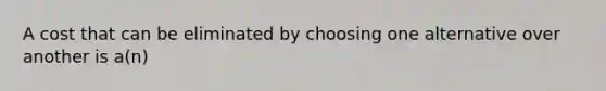 A cost that can be eliminated by choosing one alternative over another is a(n)