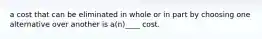 a cost that can be eliminated in whole or in part by choosing one alternative over another is a(n)____ cost.