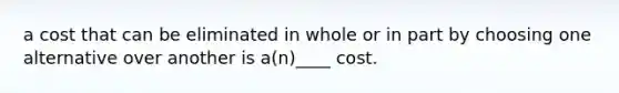 a cost that can be eliminated in whole or in part by choosing one alternative over another is a(n)____ cost.