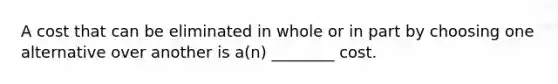 A cost that can be eliminated in whole or in part by choosing one alternative over another is a(n) ________ cost.