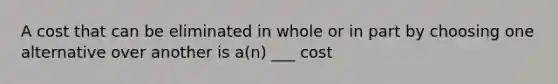 A cost that can be eliminated in whole or in part by choosing one alternative over another is a(n) ___ cost