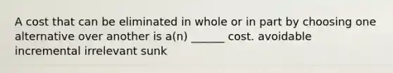 A cost that can be eliminated in whole or in part by choosing one alternative over another is a(n) ______ cost. avoidable incremental irrelevant sunk