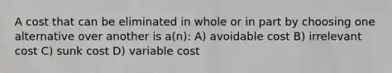 A cost that can be eliminated in whole or in part by choosing one alternative over another is a(n): A) avoidable cost B) irrelevant cost C) sunk cost D) variable cost