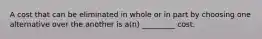 A cost that can be eliminated in whole or in part by choosing one alternative over the another is a(n) _________ cost.