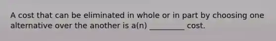 A cost that can be eliminated in whole or in part by choosing one alternative over the another is a(n) _________ cost.