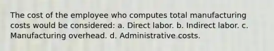 The cost of the employee who computes total manufacturing costs would be considered: a. Direct labor. b. Indirect labor. c. Manufacturing overhead. d. Administrative costs.