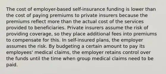 The cost of employer-based self-insurance funding is lower than the cost of paying premiums to private insurers because the premiums reflect more than the actual cost of the services provided to beneficiaries. Private insurers assume the risk of providing coverage, so they place additional fees into premiums to compensate for this. In self-insured plans, the employer assumes the risk. By budgeting a certain amount to pay its employees' medical claims, the employer retains control over the funds until the time when group medical claims need to be paid.