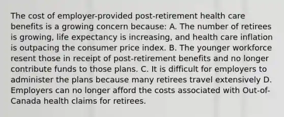 The cost of employer-provided post-retirement health care benefits is a growing concern because: A. The number of retirees is growing, life expectancy is increasing, and health care inflation is outpacing the consumer price index. B. The younger workforce resent those in receipt of post-retirement benefits and no longer contribute funds to those plans. C. It is difficult for employers to administer the plans because many retirees travel extensively D. Employers can no longer afford the costs associated with Out-of-Canada health claims for retirees.