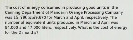 The cost of energy consumed in producing good units in the Canning Department of Mandarin Orange Processing Company was 15,790 and9,670 for March and April, respectively. The number of equivalent units produced in March and April was 84,000 and 47,000 liters, respectively. What is the cost of energy for the 2 months?