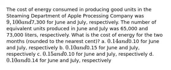 The cost of energy consumed in producing good units in the Steaming Department of Apple Processing Company was 9,100 and7,300 for June and July, respectively. The number of equivalent units produced in June and July was 65,000 and 73,000 liters, respectively. What is the cost of energy for the two months (rounded to the nearest cent)? a. 0.14 and0.10 for June and July, respectively b. 0.10 and0.15 for June and July, respectively c. 0.15 and0.10 for June and July, respectively d. 0.10 and0.14 for June and July, respectively