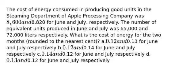 The cost of energy consumed in producing good units in the Steaming Department of Apple Processing Company was 8,600 and8,820 for June and July, respectively. The number of equivalent units produced in June and July was 65,000 and 72,000 liters respectively. What is the cost of energy for the two months (rounded to the nearest cent)? a.0.12 and0.13 for June and July respectively b.0.12 and0.14 for June and July respectively c.0.14 and0.12 for June and July respectively d.0.13 and0.12 for June and July respectively