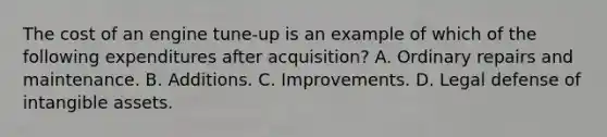 The cost of an engine tune-up is an example of which of the following expenditures after acquisition? A. Ordinary repairs and maintenance. B. Additions. C. Improvements. D. Legal defense of <a href='https://www.questionai.com/knowledge/kfaeAOzavC-intangible-assets' class='anchor-knowledge'>intangible assets</a>.