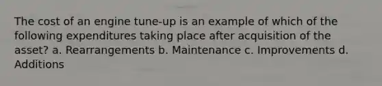 The cost of an engine tune-up is an example of which of the following expenditures taking place after acquisition of the asset? a. Rearrangements b. Maintenance c. Improvements d. Additions