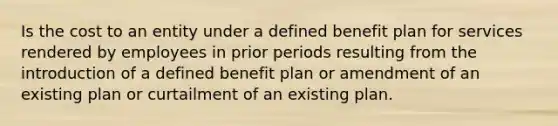 Is the cost to an entity under a defined benefit plan for services rendered by employees in prior periods resulting from the introduction of a defined benefit plan or amendment of an existing plan or curtailment of an existing plan.