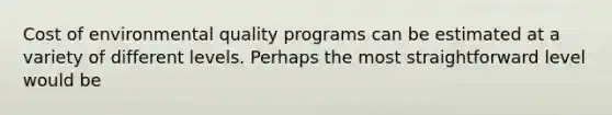 Cost of environmental quality programs can be estimated at a variety of different levels. Perhaps the most straightforward level would be