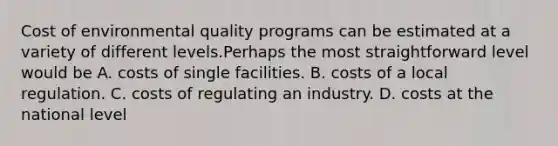 Cost of environmental quality programs can be estimated at a variety of different levels.Perhaps the most straightforward level would be A. costs of single facilities. B. costs of a local regulation. C. costs of regulating an industry. D. costs at the national level