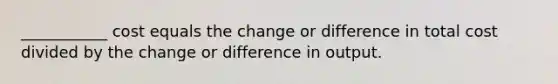 ___________ cost equals the change or difference in total cost divided by the change or difference in output.