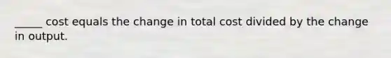 _____ cost equals the change in total cost divided by the change in output.